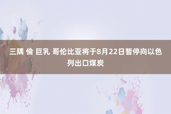 三隅 倫 巨乳 哥伦比亚将于8月22日暂停向以色列出口煤炭