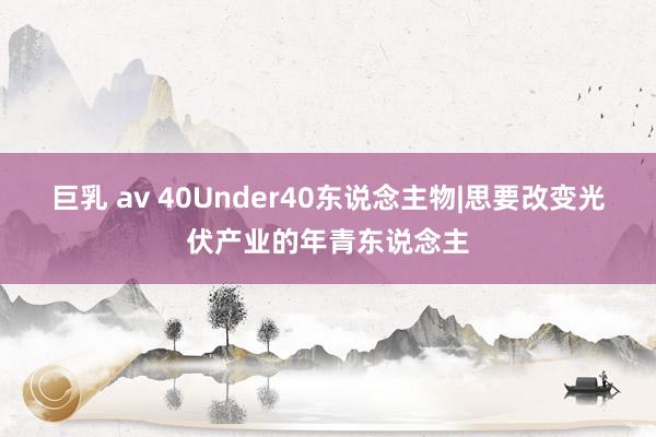 巨乳 av 40Under40东说念主物|思要改变光伏产业的年青东说念主