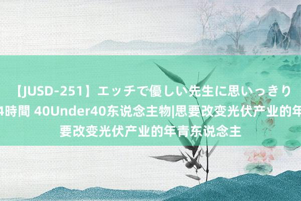 【JUSD-251】エッチで優しい先生に思いっきり甘えまくり4時間 40Under40东说念主物|思要改变光伏产业的年青东说念主