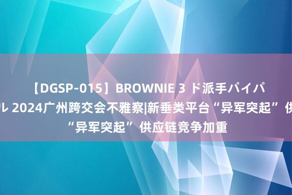 【DGSP-015】BROWNIE 3 ド派手パイパン強め黒ギャル 2024广州跨交会不雅察|新垂类平台“异军突起” 供应链竞争加重