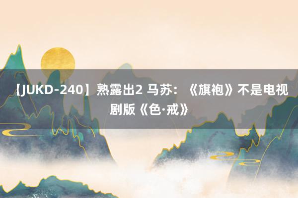 【JUKD-240】熟露出2 马苏：《旗袍》不是电视剧版《色·戒》