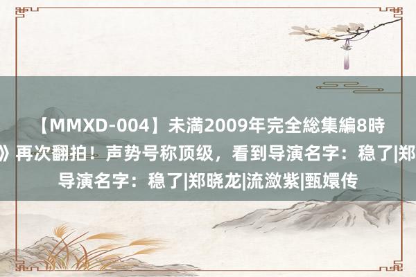 【MMXD-004】未満2009年完全総集編8時間 电视剧《红楼梦》再次翻拍！声势号称顶级，看到导演名字：稳了|郑晓龙|流潋紫|甄嬛传