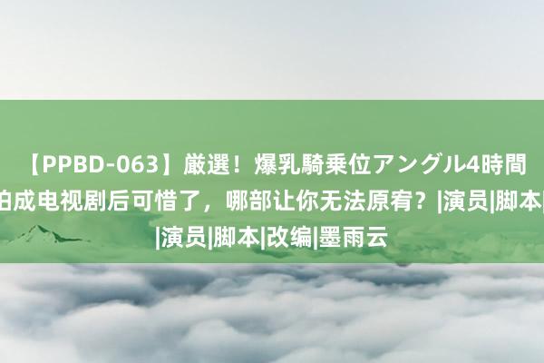 【PPBD-063】厳選！爆乳騎乗位アングル4時間 这5部演义拍成电视剧后可惜了，哪部让你无法原宥？|演员|脚本|改编|墨雨云