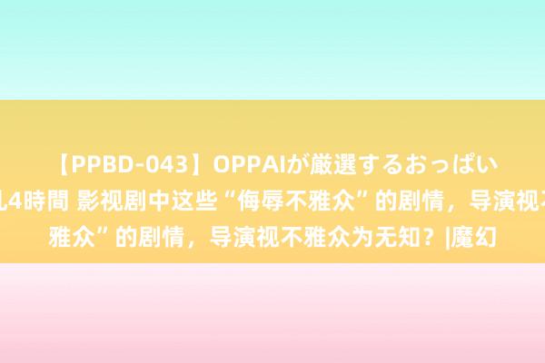 【PPBD-043】OPPAIが厳選するおっぱい 綺麗で敏感な美巨乳4時間 影视剧中这些“侮辱不雅众”的剧情，导演视不雅众为无知？|魔幻