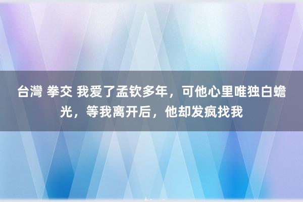 台灣 拳交 我爱了孟钦多年，可他心里唯独白蟾光，等我离开后，他却发疯找我