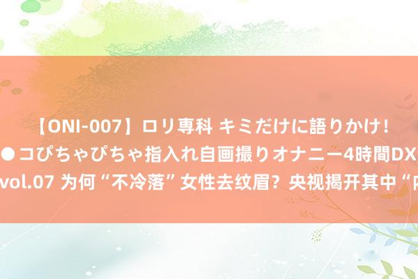 【ONI-007】ロリ専科 キミだけに語りかけ！ロリっ娘20人！オマ●コぴちゃぴちゃ指入れ自画撮りオナニー4時間DX vol.07 为何“不冷落”女性去纹眉？央视揭开其中“内幕”，侥幸了解的早