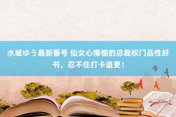 水城ゆう最新番号 仙女心爆棚的总裁权门品性好书，忍不住打卡追更！