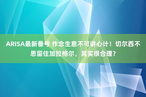 ARISA最新番号 作念生意不可讲心计！切尔西不思留住加拉格尔，其实很合理？