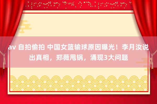 av 自拍偷拍 中国女篮输球原因曝光！李月汝说出真相，郑薇甩锅，涌现3大问题