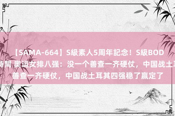 【SAMA-664】S級素人5周年記念！S級BODY中出しBEST30 8時間 奥运女排八强：没一个善查一齐硬仗，中国战土耳其四强稳了赢定了