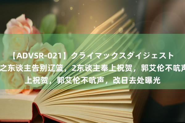 【ADVSR-021】クライマックスダイジェスト 姦鬼 ’10 3年4冠之东谈主告别辽篮，2东谈主奉上祝贺，郭艾伦不吭声，改日去处曝光