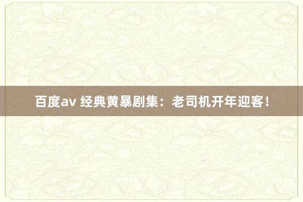 百度av 经典黄暴剧集：老司机开年迎客！