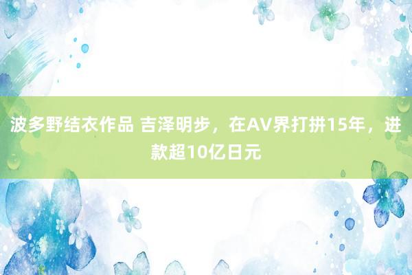 波多野结衣作品 吉泽明步，在AV界打拼15年，进款超10亿日元