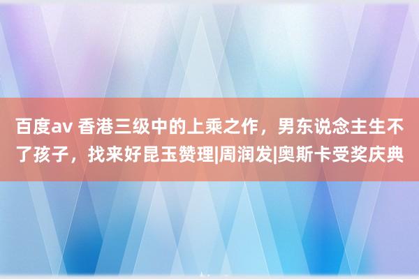 百度av 香港三级中的上乘之作，男东说念主生不了孩子，找来好昆玉赞理|周润发|奥斯卡受奖庆典