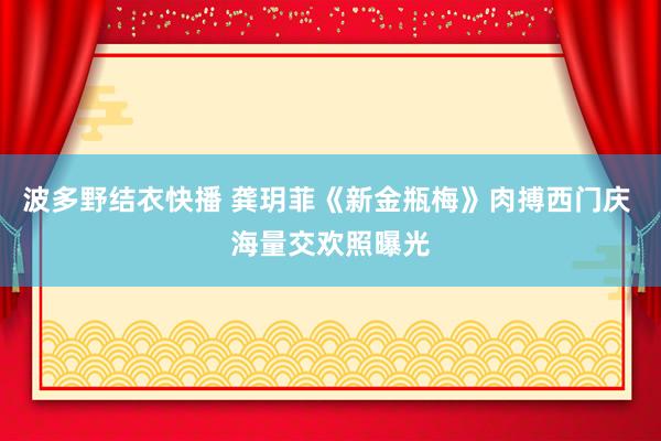 波多野结衣快播 龚玥菲《新金瓶梅》肉搏西门庆 海量交欢照曝光