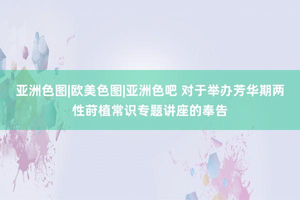 亚洲色图|欧美色图|亚洲色吧 对于举办芳华期两性莳植常识专题讲座的奉告