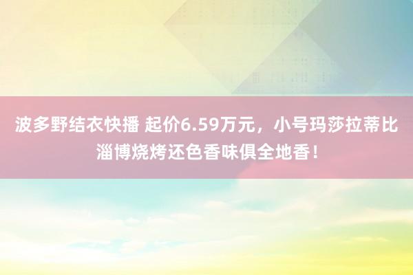 波多野结衣快播 起价6.59万元，小号玛莎拉蒂比淄博烧烤还色香味俱全地香！