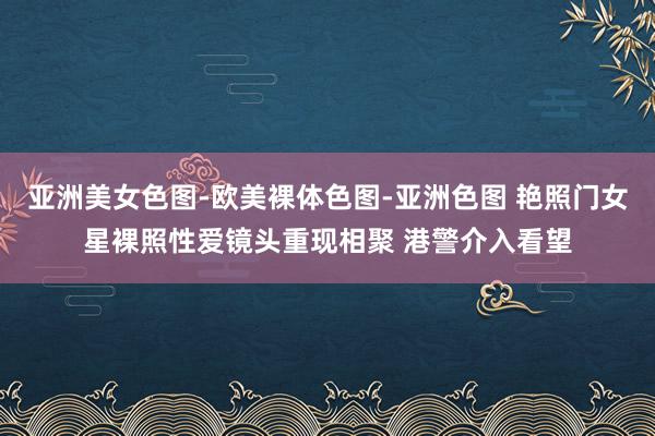 亚洲美女色图-欧美裸体色图-亚洲色图 艳照门女星裸照性爱镜头重现相聚 港警介入看望