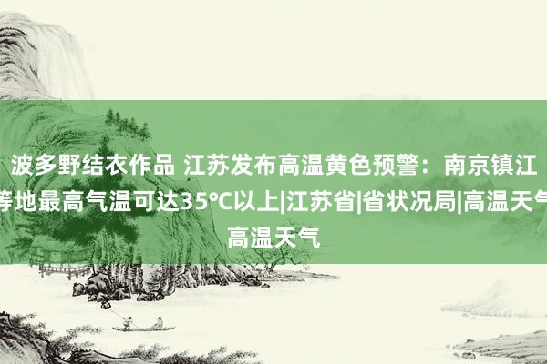 波多野结衣作品 江苏发布高温黄色预警：南京镇江等地最高气温可达35℃以上|江苏省|省状况局|高温天气