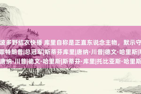 波多野结衣快播 库里自称是正直东说念主物，默示守旧哈里斯，可又怕得罪特朗普|总冠军|斯蒂芬库里|唐纳·川普|德文·哈里斯|斯蒂芬·库里|托比亚斯·哈里斯