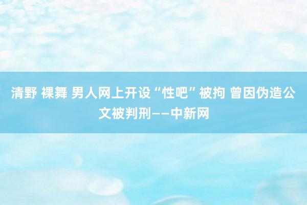 清野 裸舞 男人网上开设“性吧”被拘 曾因伪造公文被判刑——中新网