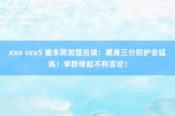 xxx sex5 崔永熙加盟后续：藏身三分防护会猛练！李群修起不利言论！