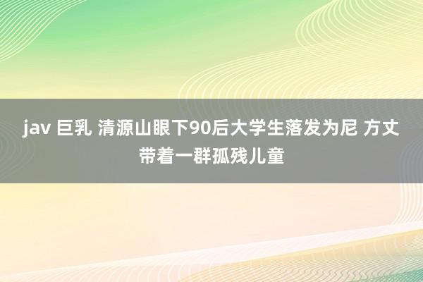 jav 巨乳 清源山眼下90后大学生落发为尼 方丈带着一群孤残儿童