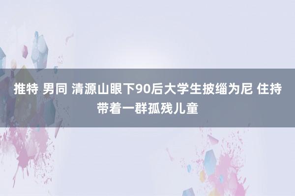 推特 男同 清源山眼下90后大学生披缁为尼 住持带着一群孤残儿童