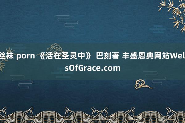 丝袜 porn 《活在圣灵中》 巴刻著 丰盛恩典网站WellsOfGrace.com