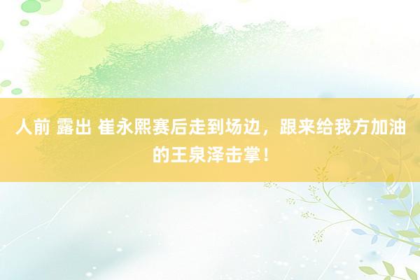 人前 露出 崔永熙赛后走到场边，跟来给我方加油的王泉泽击掌！