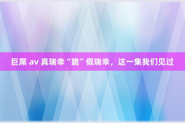 巨屌 av 真瑞幸“跪”假瑞幸，这一集我们见过