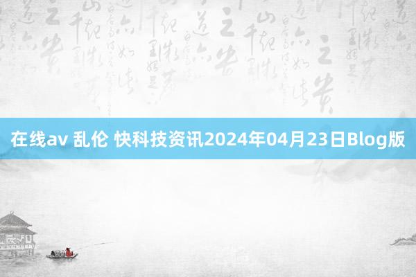 在线av 乱伦 快科技资讯2024年04月23日Blog版