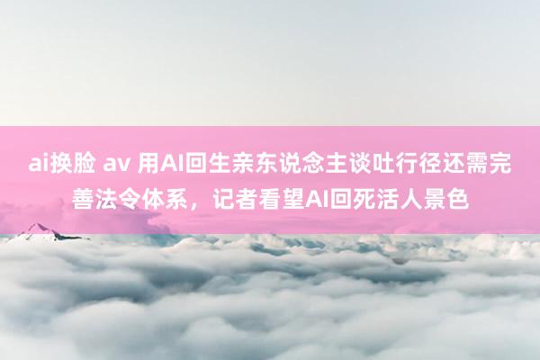 ai换脸 av 用AI回生亲东说念主谈吐行径还需完善法令体系，记者看望AI回死活人景色