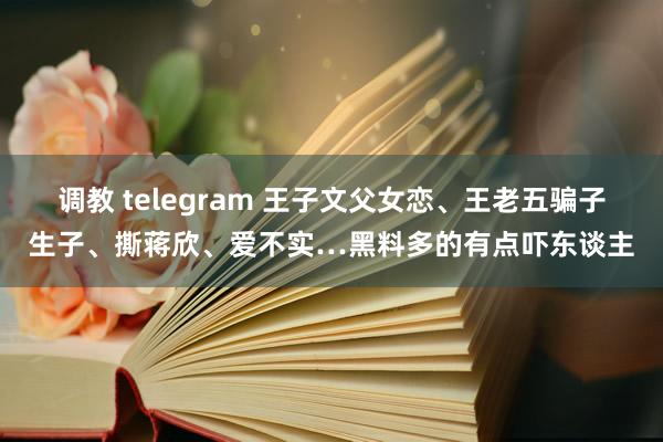 调教 telegram 王子文父女恋、王老五骗子生子、撕蒋欣、爱不实…黑料多的有点吓东谈主