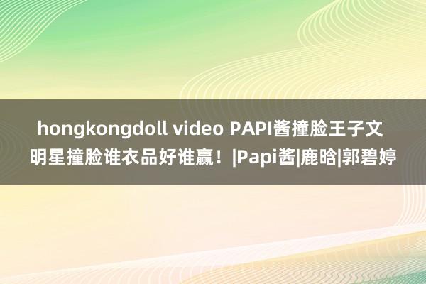 hongkongdoll video PAPI酱撞脸王子文 明星撞脸谁衣品好谁赢！|Papi酱|鹿晗|郭碧婷