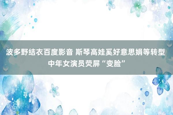 波多野结衣百度影音 斯琴高娃奚好意思娟等转型 中年女演员荧屏“变脸”