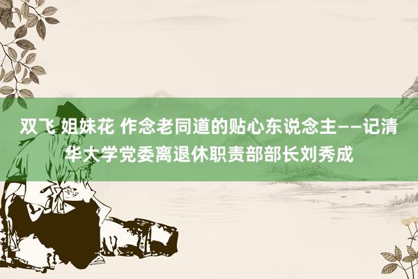 双飞 姐妹花 作念老同道的贴心东说念主——记清华大学党委离退休职责部部长刘秀成