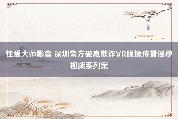 性爱大师影音 深圳警方破赢欺诈VR眼镜传播淫秽视频系列案