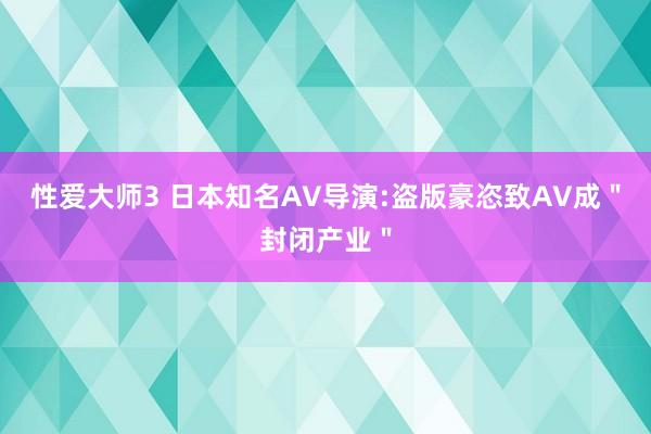 性爱大师3 日本知名AV导演:盗版豪恣致AV成＂封闭产业＂