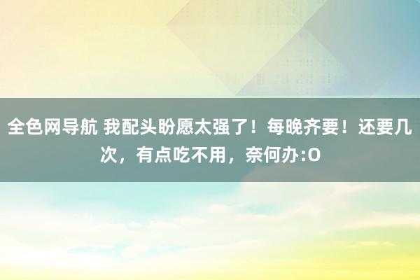 全色网导航 我配头盼愿太强了！每晚齐要！还要几次，有点吃不用，奈何办:O