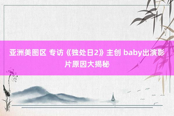 亚洲美图区 专访《独处日2》主创 baby出演影片原因大揭秘