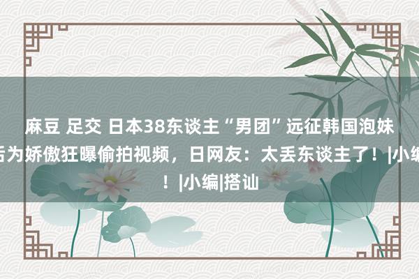 麻豆 足交 日本38东谈主“男团”远征韩国泡妹！过后为娇傲狂曝偷拍视频，日网友：太丢东谈主了！|小编|搭讪