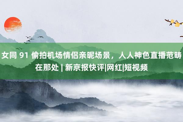 女同 91 偷拍机场情侣亲昵场景，人人神色直播范畴在那处 | 新京报快评|网红|短视频