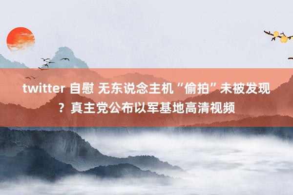 twitter 自慰 无东说念主机“偷拍”未被发现？真主党公布以军基地高清视频