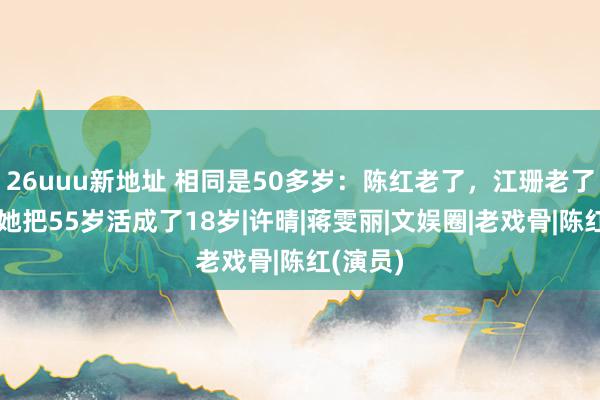 26uuu新地址 相同是50多岁：陈红老了，江珊老了，惟有她把55岁活成了18岁|许晴|蒋雯丽|文娱圈|老戏骨|陈红(演员)