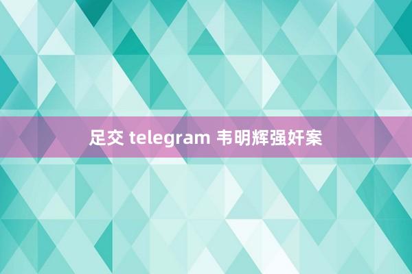 足交 telegram 韦明辉强奸案