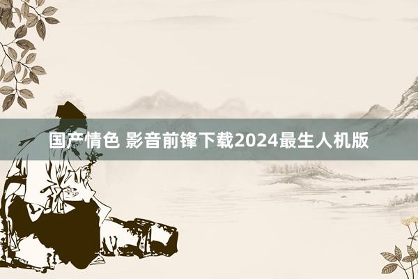 国产情色 影音前锋下载2024最生人机版