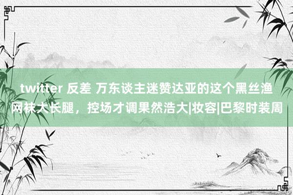 twitter 反差 万东谈主迷赞达亚的这个黑丝渔网袜大长腿，控场才调果然浩大|妆容|巴黎时装周