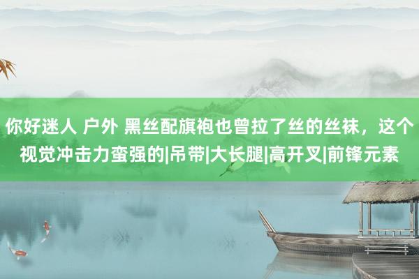 你好迷人 户外 黑丝配旗袍也曾拉了丝的丝袜，这个视觉冲击力蛮强的|吊带|大长腿|高开叉|前锋元素