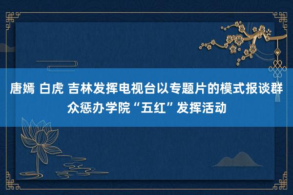 唐嫣 白虎 吉林发挥电视台以专题片的模式报谈群众惩办学院“五红”发挥活动